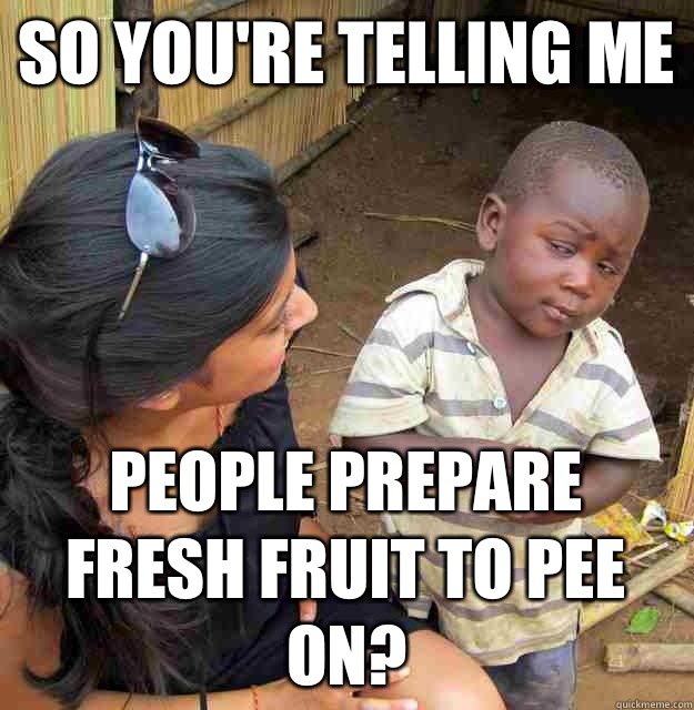 So you're telling me People prepare fresh fruit to pee on?  Skeptical Third World Child