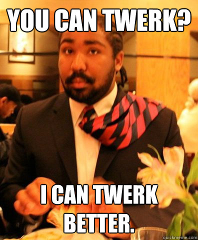 you can twerk? i can twerk better.  