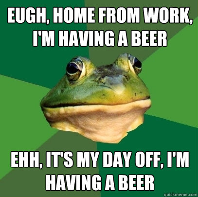 EUGH, HOME FROM WORK, I'M HAVING A BEER EHH, IT'S MY DAY OFF, I'M HAVING A BEER  Foul Bachelor Frog