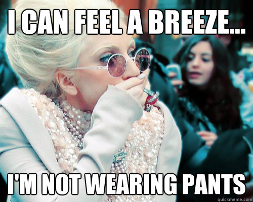 I can feel a breeze... I'm not wearing pants  