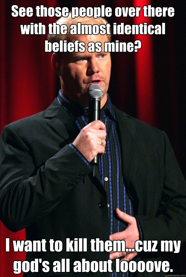 See those people over there with the almost identical beliefs as mine? I want to kill them...cuz my god's all about loooove. - See those people over there with the almost identical beliefs as mine? I want to kill them...cuz my god's all about loooove.  Misc