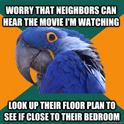 Worry that neighbors can hear the movie I'm watching Look up their floor plan to see if close to their bedroom  Paranoid Parrot
