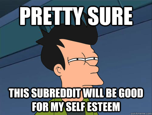 Pretty sure this subreddit will be good for my self esteem  