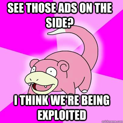 See tHose ads on the side? I think we're being exploited  Slowpoke
