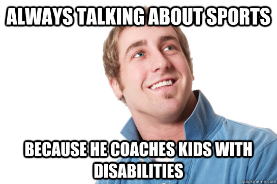 always talking about sports because he coaches kids with disabilities  Misunderstood D-Bag