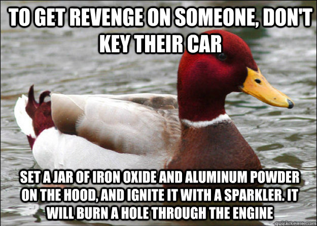 To get revenge on someone, don't key their car set a jar of iron oxide and aluminum powder on the hood, and ignite it with a sparkler. It will burn a hole through the engine  Malicious Advice Mallard