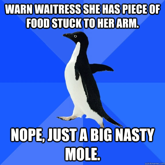 Warn waitress she has piece of food stuck to her arm. Nope, just a big nasty mole.  Socially Awkward Penguin