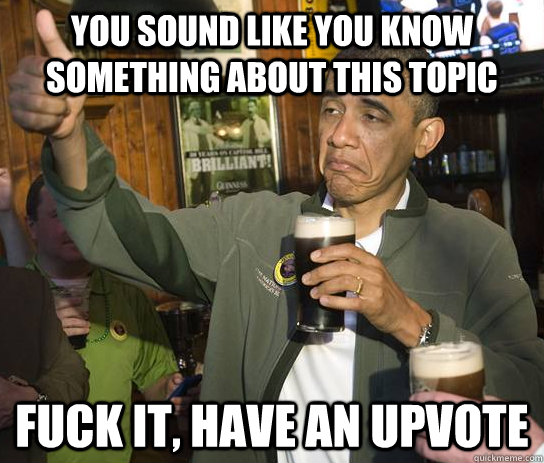 You sound like you know something about this topic Fuck it, have an upvote - You sound like you know something about this topic Fuck it, have an upvote  Upvoting Obama