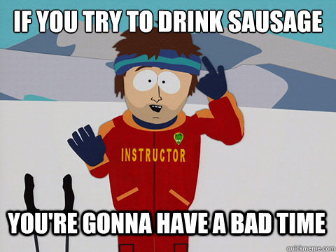 If you try to drink sausage you're gonna have a bad time  Youre gonna have a bad time