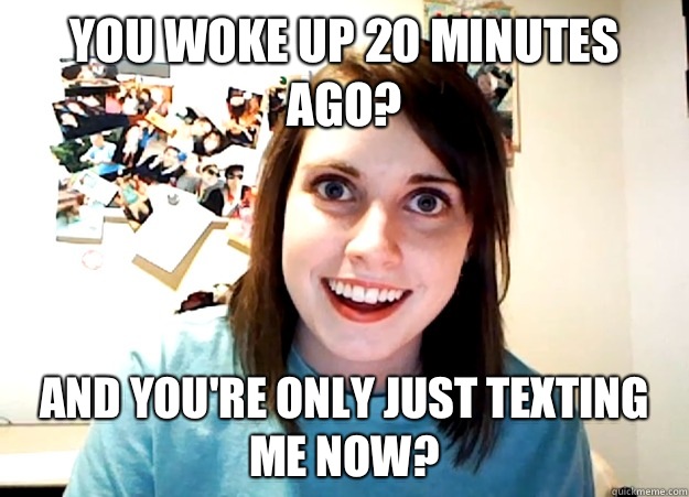 You woke up 20 minutes ago? And you're only just texting me now?  Overly Attached Girlfriend