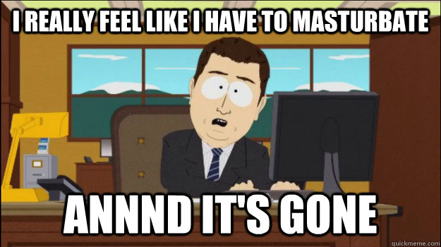 I really feel like i have to masturbate Annnd It's Gone  Annnd Its gone