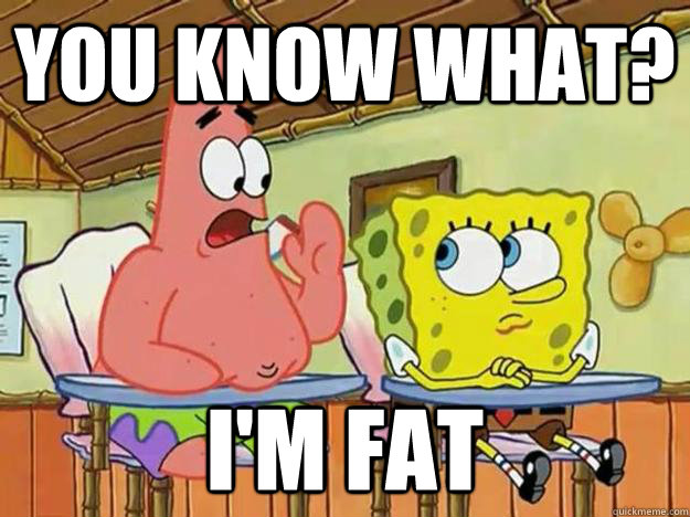 you know what? i'm fat  