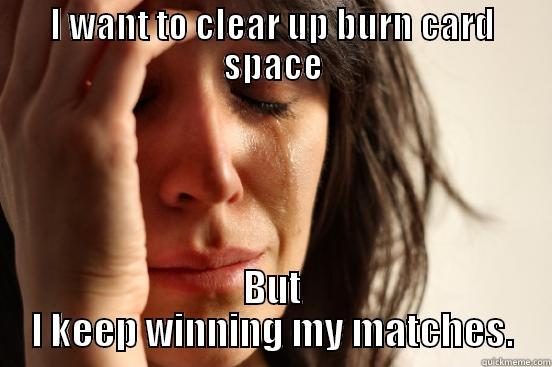 I WANT TO CLEAR UP BURN CARD SPACE BUT I KEEP WINNING MY MATCHES. First World Problems