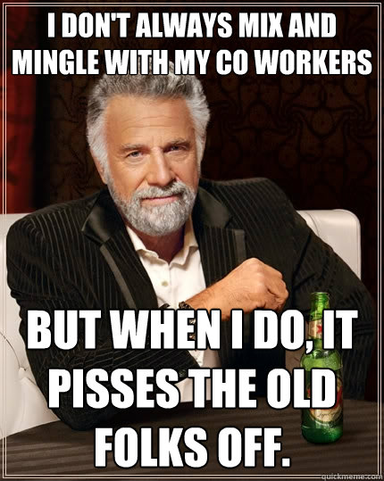 I don't always mix and mingle with my co workers but when i do, it pisses the old folks off.  The Most Interesting Man In The World