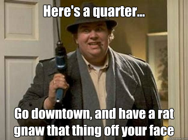 Here's a quarter... Go downtown, and have a rat gnaw that thing off your face  John Candy