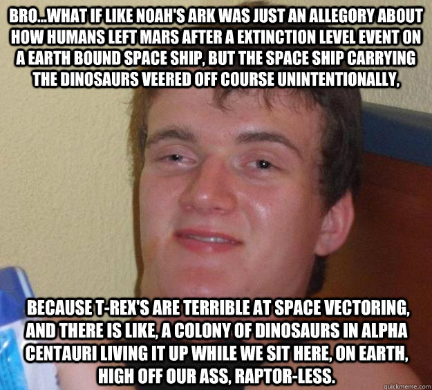 Bro...What if like Noah's Ark was just an allegory about how humans left Mars after a Extinction Level Event on a earth bound space ship, but the space ship carrying the dinosaurs veered off course unintentionally,   because T-rex's are terrible at space   10 Guy
