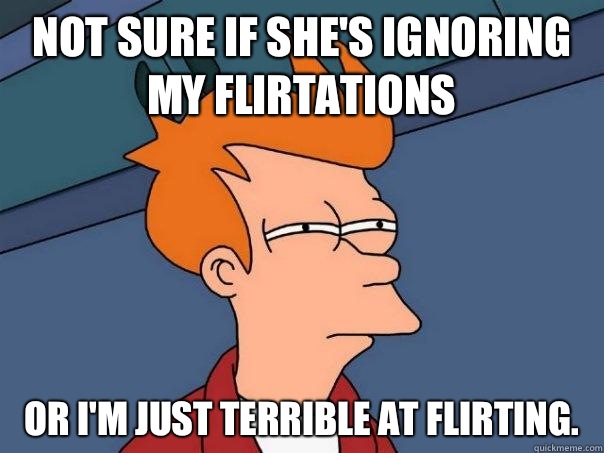 Not sure if she's ignoring my flirtations Or I'm just terrible at flirting. - Not sure if she's ignoring my flirtations Or I'm just terrible at flirting.  Futurama Fry
