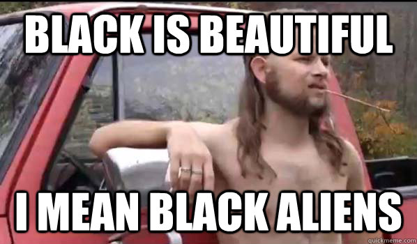 Black is beautiful I mean black aliens  Almost Politically Correct Redneck