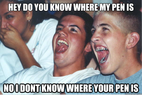 Hey do you know where my pen is no i dont know where your pen is   Immature High Schoolers