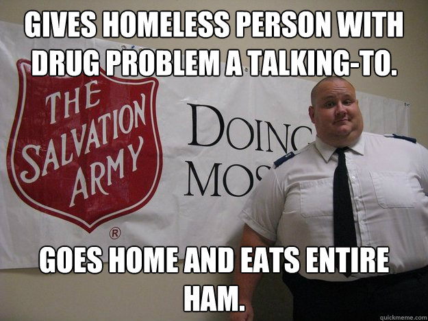 gives homeless person with drug problem a talking-to. goes home and eats entire ham. - gives homeless person with drug problem a talking-to. goes home and eats entire ham.  Greedy Salvation Army Person