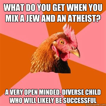 What do you get when you mix a jew and an atheist? A very open minded, diverse child  who will likely be successful - What do you get when you mix a jew and an atheist? A very open minded, diverse child  who will likely be successful  Anti-Joke Chicken