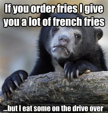 If you order fries I give you a lot of french fries ...but I eat some on the drive over  Confession Bear