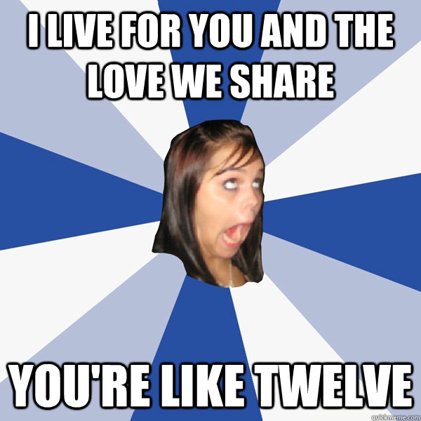 i live for you and the love we share you're like twelve  Annoying Facebook Girl