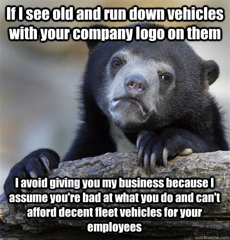 If I see old and run down vehicles with your company logo on them I avoid giving you my business because I assume you're bad at what you do and can't afford decent fleet vehicles for your employees  Confession Bear