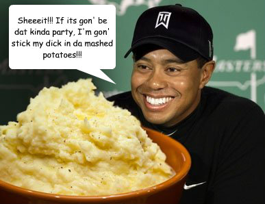 Sheeeit!!! If its gon' be dat kinda party, I'm gon' stick my dick in da mashed potatoes!!! - Sheeeit!!! If its gon' be dat kinda party, I'm gon' stick my dick in da mashed potatoes!!!  TigerWoodsMashedPotatoes
