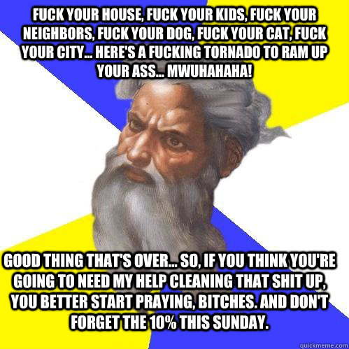Fuck your house, Fuck your Kids, Fuck your neighbors, Fuck your dog, Fuck your cat, Fuck your city... Here's a fucking tornado to ram up your ass... MWUHAHAHA! Good thing that's over... So, if you think you're going to need my help cleaning that shit up,   Advice God