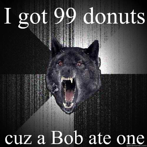 I got 99 donuts cuz a Bob ate one  Insanity Wolf