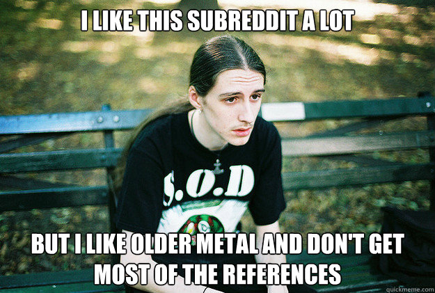 I like this subreddit a lot but I like older metal and don't get most of the references  First World Metal Problems