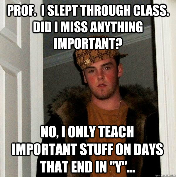 Prof.  I slept through class. Did I miss anything important? No, I only teach important stuff on days that end in 