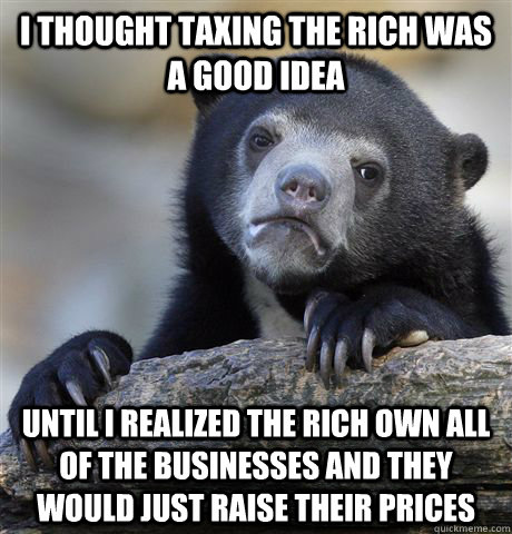 I thought taxing the rich was a good idea Until i realized the rich own all of the businesses and they would just raise their prices  Confession Bear