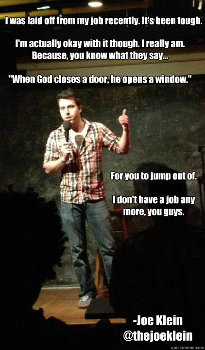 I was laid off from my job recently. It's been tough.
I'm actually okay with it though. I really am. Because, you know what they say...