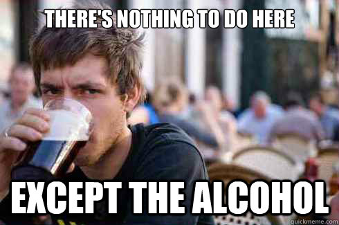 there's nothing to do here except the alcohol - there's nothing to do here except the alcohol  Lazy College Senior