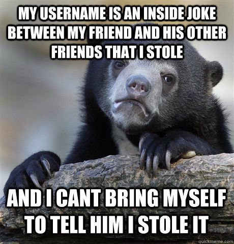 MY USERNAME IS AN INSIDE JOKE BETWEEN MY FRIEND AND HIS OTHER FRIENDS THAT I STOLE AND I CANT BRING MYSELF TO TELL HIM I STOLE IT  Confession Bear