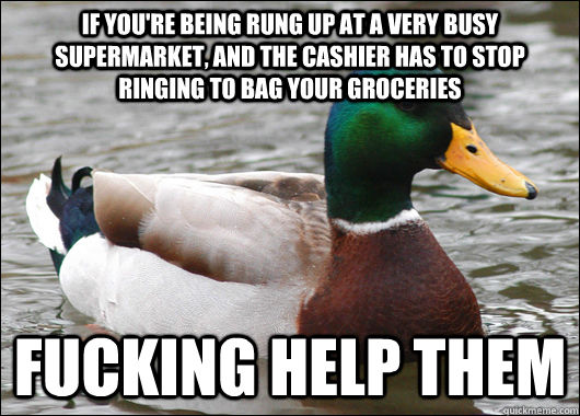 If you're being rung up at a very busy supermarket, and the cashier has to stop ringing to bag your groceries Fucking help them  Actual Advice Mallard