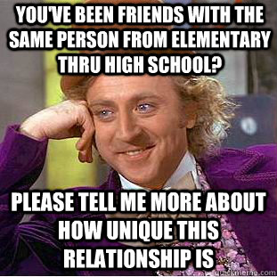 You've been friends with the same person from elementary thru high school? Please tell me more about how unique this relationship is  Creepy Wonka