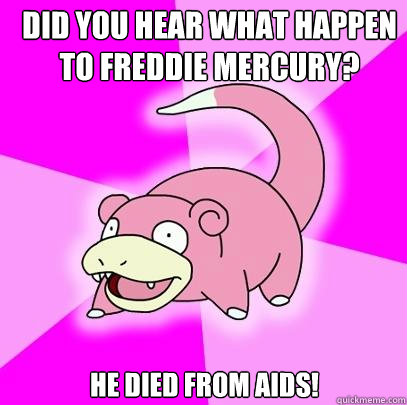 did you hear what happen to freddie mercury? he died from aids!  Slowpoke