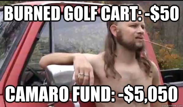 burned golf cart: -$50 Camaro fund: -$5,050  Almost Politically Correct Redneck