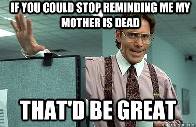 If you could stop reminding me my mother is dead that'd be great  Office Space