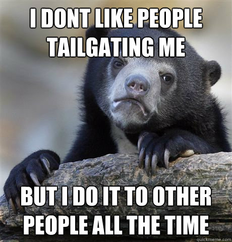 i dont like people tailgating me but i do it to other people all the time  Confession Bear