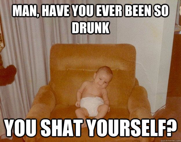 man, have you ever been so drunk you shat yourself? - man, have you ever been so drunk you shat yourself?  Misc