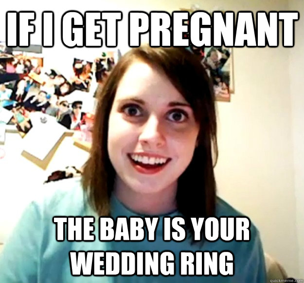 If I get pregnant  The baby is your wedding ring  Overly Attached Girlfriend