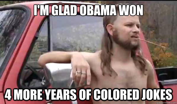 I'm glad Obama won 4 more years of colored jokes  Almost Politically Correct Redneck