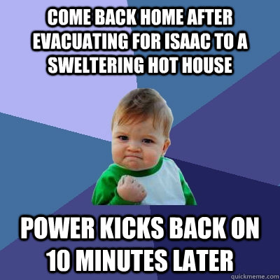 cOME BACK HOME AFTER EVACUATING FOR ISAAC TO A SWELTERING HOT HOUSE POWER KICKS BACK ON 10 MINUTES LATER - cOME BACK HOME AFTER EVACUATING FOR ISAAC TO A SWELTERING HOT HOUSE POWER KICKS BACK ON 10 MINUTES LATER  Success Kid