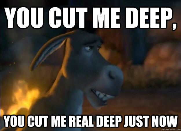 YOu cut me deep, You cut me real deep just now  Hurt Feelings Donkey