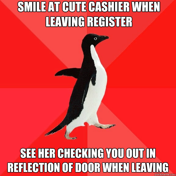 Smile at cute cashier when leaving register See her checking you out in reflection of door when leaving  Socially Awesome Penguin