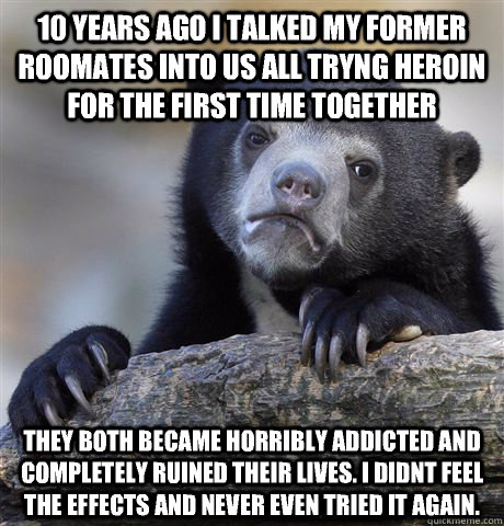 10 years ago I talked my former roomates into us all tryng heroin for the first time together They both became horribly addicted and completely ruined their lives. I didnt feel the effects and never even tried it again.  Confession Bear